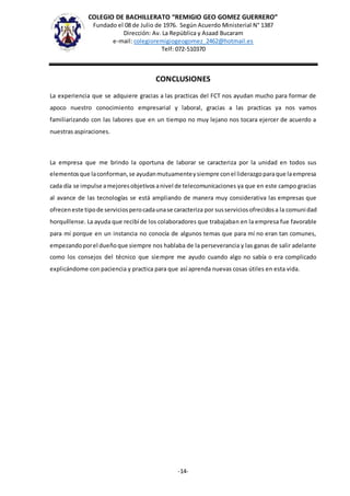COLEGIO DE BACHILLERATO “REMIGIO GEO GOMEZ GUERRERO”
Fundado el 08 de Julio de 1976. Según Acuerdo Ministerial N° 1387
Dirección: Av. La República y Asaad Bucaram
e-mail: colegioremigiogeogomez_2462@hotmail.es
Telf: 072-510370
-14-
CONCLUSIONES
La experiencia que se adquiere gracias a las practicas del FCT nos ayudan mucho para formar de
apoco nuestro conocimiento empresarial y laboral, gracias a las practicas ya nos vamos
familiarizando con las labores que en un tiempo no muy lejano nos tocara ejercer de acuerdo a
nuestras aspiraciones.
La empresa que me brindo la oportuna de laborar se caracteriza por la unidad en todos sus
elementosque laconforman,se ayudanmutuamenteysiempre conel liderazgoparaque laempresa
cada día se impulse amejoresobjetivosanivel de telecomunicaciones ya que en este campo gracias
al avance de las tecnologías se está ampliando de manera muy considerativa las empresas que
ofreceneste tipode serviciosperocadaunase caracteriza por susserviciosofrecidosa la comunidad
horquíllense. La ayuda que recibí de los colaboradores que trabajaban en la empresa fue favorable
para mí porque en un instancia no conocía de algunos temas que para mí no eran tan comunes,
empezandoporel dueñoque siempre nos hablaba de la perseverancia y las ganas de salir adelante
como los consejos del técnico que siempre me ayudo cuando algo no sabía o era complicado
explicándome con paciencia y practica para que así aprenda nuevas cosas útiles en esta vida.
 