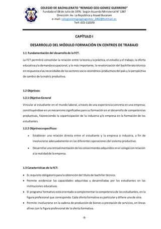 COLEGIO DE BACHILLERATO “REMIGIO GEO GOMEZ GUERRERO”
Fundado el 08 de Julio de 1976. Según Acuerdo Ministerial N° 1387
Dirección: Av. La República y Asaad Bucaram
e-mail: colegioremigiogeogomez_2462@hotmail.es
Telf: 072-510370
-6-
CAPÍTULO I
DESARROLLO DEL MÓDULO FORMACIÓN EN CENTROS DE TRABAJO
1.1 Fundamentación del desarrollo de la FCT.
La FCT permitirá consolidar la relación entre la teoría y la práctica, el estudio y el trabajo, la oferta
educativayla demandaocupacional; y lo más importante, la revalorización del bachillerato técnico
enrespuestaa lasnecesidadesde lossectoressocio-económico-productivosdel país y la perspectiva
de cambio de la matriz productiva.
1.2 Objetivos:
1.2.1 ObjetivoGeneral
Vincular al estudiante en el mundo laboral, a través de una experiencia concreta en una empresa;
constituyéndose enunmecanismo significativopara su formación en el desarrollo de competencias
productivas, favoreciendo la coparticipación de la industria y/o empresa en la formación de los
estudiantes.
1.2.2 Objetivosespecíficos:
 Establecer una relación directa entre el estudiante y la empresa o industria, a fin de
involucrarse adecuadamente en las diferentes operaciones del sistema productivo.
 Desarrollarunaretroalimentaciónde losconocimientosadquiridosenel colegioconrelación
a la realidadde laempresa.
1.3 Características de la FCT:
 Es requisito obligatorio para la obtención del título de bachiller técnico.
 Permite evidenciar las capacidades adquiridas y desarrolladas por los estudiantes en las
instituciones educativas.
 El programa formativo está orientado a complementar la competencia de los estudiantes, en la
figura profesional que corresponda. Cada oferta formativa es particular y difiere una de otra.
 Permite involucrarse en la cadena de producción de bienes o prestación de servicios, en líneas
afines con la figura profesional de la oferta formativa.
 