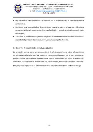 COLEGIO DE BACHILLERATO “REMIGIO GEO GOMEZ GUERRERO”
Fundado el 08 de Julio de 1976. Según Acuerdo Ministerial N° 1387
Dirección: Av. La República y Asaad Bucaram
e-mail: colegioremigiogeogomez_2462@hotmail.es
Telf: 072-510370
-7-
 Los estudiantes están orientados y asesorados por el docente tutor y el tutor de la entidad
colaboradora.
 Constituye una oportunidad de desempeño en escenario real, en el cual, se evidencia su
competencialaboral (conocimientos,destrezas/habilidadesyactitudes/cualidades, manifestadas
con valores).
 Al finalizar el ciclo formativo (tercer curso) el estudiante tiene la oportunidad de demostrar su
capacidad adquirida en el centro educativo, con un desempeño eficiente.
1.4 Desarrollo de las actividades formativo-productivas
La formación técnica, como un componente de la oferta educativa, se sujeta a lineamientos
metodológicos del diseño curricular basado en competencias laborales, por lo que constituye un
proceso integral que coadyuva al desarrollo de las tres dimensiones del sujeto de aprendizaje:
intelectual, física y espiritual, manifestadas con conocimientos, habilidades, destrezas y actitudes.
En sí, responde al propósito de la formación técnica complementaria en los centros de trabajo.
 