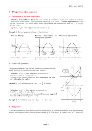 ECO1 LMA 2021/22
I Propriétés des courbes
1 Définition et lecture graphique
Définition. L’ensemble de définition d’une fonction f, souvent noté Df est, sauf mention du contraire,
l’ensemble des valeurs réelles x pour lesquelles le calcul de f(x) est valide. La courbe représentative d’une
fonction f définie sur Df ⊂ R et à valeurs dans R est l’ensemble des points du plan défini par Cf = {(x; y) ∈
R2
, y = f(x)}.
L’équation y = f(x) est une équation cartésienne de Cf .
Exemple 1. Lecture graphique d’image et d’antécédents.
Lecture d’image Lecture d’antécédent ou
résolution d’équation
Résolution d’inéquation
O
b
x = 3
f(3) = 1
O
x = 3
x = 1
b
y = 1
O
S = [1 ; 3]
b
x = 3
b
y = 1
b
x = 1
l’image de 3 par f ou f(3) est 1. les antécédents de 1 par f ou solutions de
f(x) = 1 sont 1 et 3.
l’ensemble des solutions de f(x) > 1 est
[1, 3]
2 Parité et symétrie
L’étude des propriétés d’une fonction permet de restreindre son en-
semble d’étude et de compléter sa courbe par symétrie :
Définition. f : Df → R est impaire si et seulement si :
∀x ∈ Df , −x ∈ Df et f(−x) = −f(x).
La courbe d’une fonction impaire est donc symétrique par rap-
port à l’origine du repère.
Exemple 2. ✎ ♥ Vérifier que i : R∗
→ R, x 7→
1
x
est impaire
b
b
M
b
M′
x
f(x)
−x
f(−x) = −f(x)
I = 0, 0

Définition. f : Df → R est paire si et seulement si :
∀x ∈ Df , −x ∈ Df et f(−x) = f(x).
La courbe d’une fonction paire est donc symétrique par rapport à
l’axe des ordonnées (d’équation x = 0).
Exemple 3. ✎ ♥ Vérifier que f : R → R, x 7→ x2
+ 1 est paire
b
M
+
x
+
f(x)
=
f(−x)
b
M′
x = 0
−x
3 Tangentes
La dérivation fera l’objet d’un chapitre ultérieur. Intuitivement, la tangente en un point M de la courbe Cf est
la droite qui épouse au mieux l’allure de Cf au voisinage de M. Elle permet de guider le tracé de Cf près de M.
page 2
 