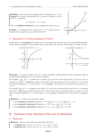 4 Asymptotes et notion graphique de limite ECO1 LMA 2021/22
Définition. Soit f une fonction définie sur I et dérivable en x0 ∈ I. La
tangente à la courbe représentative de f au point d’abscisse x0 est la
droite Tx0
d’équation
y = f′
(x0)(x − x0) + f(x0).
Ainsi, le coefficient directeur de cette tangente est nombre f′
(x0).
Exemple 4. ✎ Équation de la tangente à P : y = x2
au point A(1, 1) ?
Équation de la tangente à Cln au point d’abscisse 1 ?
C
Tx0
b
b
x0
b
M0
f(x0)
O
4 Asymptotes et notion graphique de limite
Intuitivement, une asymptote à la courbe de f au voisinage d’une borne ouverte de son ensemble de définition,
est une droite qui épouse au mieux l’allure de la courbe dans cette direction. Elle permet d’en guider le tracé.
b
O
b b
b
−∞
b
b
x
b
b
b
f(x)
Asymptote verticale en x = a
a
b
O
b b
+∞
b
b
b
x
b
b
f(x)
b
Asymptote horizontale en +∞
ℓ
Remarque . La notion de limite, qui sera vu dans un chapitre ultérieur peut être bien envisagée à l’aide de
la représentation graphique et de la notion d’asymptote.
Par exemple, lim
x→+∞
f(x) = 3 signifie que le nombre f(x) peut être rendu aussi proche de 3 que l’on veut, à
condition de choisir x suffisamment grand. Cela traduit bien une proximité entre la courbe de f et la droite
horizontale d’équation y = 3 « loin à droite » sur le graphique. Autrement dit, cette droite est asymptote à Cf
en +∞.
Par exemple, lim
x→1
f(x) = +∞ signifie que le nombre f(x) peut être rendu aussi grand que l’on veut, à condition
de choisir x suffisamment proche du nombre réel 1. Cela traduit bien une proximité entre la courbe de f et la
droite verticale d’équation x = 1 « loin en haut » sur le graphique. Autrement dit, cette droite est asymptote
à Cf .
Définition. La courbe d’une fonction f admet
⋆ une asymptote verticale d’équation x = a si lim
x→a
f(x) = +∞ ou si lim
x→a
f(x) = −∞
⋆ une asymptote horizontale d’équation y = ℓ en +∞ si lim
x→+∞
f(x) = ℓ (∈ R).
⋆ une asymptote horizontale d’équation y = ℓ en −∞ si lim
x→−∞
f(x) = ℓ (∈ R).
II Variations d’une fonction et lien avec la dérivation
1 Variations
Définition. Soit I un intervalle inclus dans Df Alors f est :
⋆ constante sur I si ∀ (x1, x2) ∈ I2
, x1  x2 ⇒ f(x1) = f(x2).
⋆ croissante sur I si ∀ (x1, x2) ∈ I2
, x1  x2 ⇒ f(x1) 6 f(x2).
page 3
 