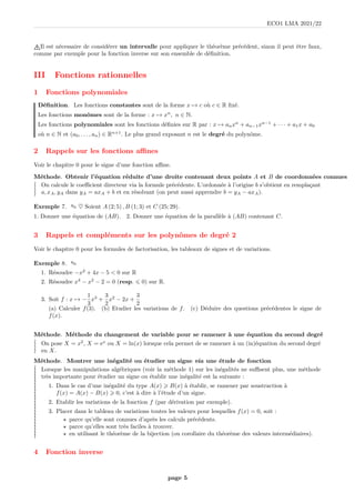 ECO1 LMA 2021/22
Il est nécessaire de considérer un intervalle pour appliquer le théorème précédent, sinon il peut être faux,
comme par exemple pour la fonction inverse sur son ensemble de définition.
III Fonctions rationnelles
1 Fonctions polynomiales
Définition. Les fonctions constantes sont de la forme x 7→ c où c ∈ R fixé.
Les fonctions monômes sont de la forme : x 7→ xn
, n ∈ N.
Les fonctions polynomiales sont les fonctions définies sur R par : x 7→ anxn
+ an−1xn−1
+ · · · + a1x + a0
où n ∈ N et (a0, . . . , an) ∈ Rn+1
. Le plus grand exposant n est le degré du polynôme.
2 Rappels sur les fonctions affines
Voir le chapitre 0 pour le signe d’une fonction affine.
Méthode. Obtenir l’équation réduite d’une droite contenant deux points A et B de coordonnées connues
≀
≀
≀
≀
On calcule le coefficient directeur via la formule précédente. L’ordonnée à l’origine b s’obtient en remplaçant
a, xA, yA dans yA = axA + b et en résolvant (on peut aussi apprendre b = yA − axA).
Exemple 7. ✎ ♥ Soient A (2; 5) , B (1; 3) et C (25; 29).
1. Donner une équation de (AB). 2. Donner une équation de la parallèle à (AB) contenant C.
3 Rappels et compléments sur les polynômes de degré 2
Voir le chapitre 0 pour les formules de factorisation, les tableaux de signes et de variations.
Exemple 8. ✎ a
1. Résoudre −x2
+ 4x − 5  0 sur R
2. Résoudre x4
− x2
− 2 = 0 (resp. 6 0) sur R.
3. Soit f : x 7→ −
1
3
x3
+
3
2
x2
− 2x +
3
2
(a) Calculer f(3). (b) Etudier les variations de f. (c) Déduire des questions précédentes le signe de
f(x).
Méthode. Méthode du changement de variable pour se ramener à une équation du second degré
≀
≀
≀
≀
On pose X = x2
, X = ex
ou X = ln(x) lorsque cela permet de se ramener à un (in)équation du second degré
en X.
Méthode. Montrer une inégalité ou étudier un signe via une étude de fonction
≀
≀
≀
≀
≀
≀
≀
≀
≀
≀
≀
≀
≀
≀
≀
≀
≀
≀
≀
≀
≀
≀
≀
≀
Lorsque les manipulations algébriques (voir la méthode 1) sur les inégalités ne suffisent plus, une méthode
très importante pour étudier un signe ou établir une inégalité est la suivante :
1. Dans le cas d’une inégalité du type A(x)  B(x) à établir, se ramener par soustraction à
f(x) = A(x) − B(x)  0, c’est à dire à l’étude d’un signe.
2. Etablir les variations de la fonction f (par dérivation par exemple).
3. Placer dans le tableau de variations toutes les valeurs pour lesquelles f(x) = 0, soit :
⋆ parce qu’elle sont connues d’après les calculs précédents.
⋆ parce qu’elles sont très faciles à trouver.
⋆ en utilisant le théorème de la bijection (ou corollaire du théorème des valeurs intermédiaires).
4 Fonction inverse
page 5
 