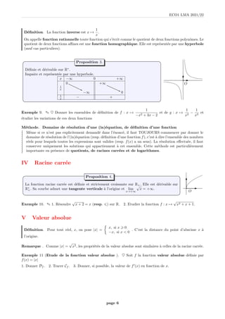 ECO1 LMA 2021/22
Définition. La fonction inverse est x 7→
1
x
.
On appelle fonction rationnelle toute fonction qui s’écrit comme le quotient de deux fonctions polynômes. Le
quotient de deux fonctions affines est une fonction homographique. Elle est représentée par une hyperbole
(sauf cas particuliers).
Définie et dérivable sur R∗
.
Impaire et représentée par une hyperbole.
x −∞ 0 +∞
0 +∞
1
x
−∞ 0
1
x − +
Proposition 3.
b
O
Exemple 9. ✎ ♥ Donner les ensembles de définition de f : x 7→
1
−x2 + 3x − 2
et de g : x 7→
1
x2
−
1
x3
et
étudier les variations de ces deux fonctions
Méthode. Domaine de résolution d’une (in)équation, de définition d’une fonction
≀
≀
≀
≀
≀
≀
≀
≀
≀
≀
≀
Même si ce n’est pas explicitement demandé dans l’énoncé, il faut TOUJOURS commencer par donner le
domaine de résolution de l’(in)équation (resp. définition d’une fonction f), c’est à dire l’ensemble des nombres
réels pour lesquels toutes les expressions sont valides (resp. f(x) a un sens). La résolution effectuée, il faut
conserver uniquement les solutions qui appartiennent à cet ensemble. Cette méthode est particulièrement
importante en présence de quotients, de racines carrées et de logarithmes.
IV Racine carrée
La fonction racine carrée est définie et strictement croissante sur R+. Elle est dérivable sur
R∗
+. Sa courbe admet une tangente verticale à l’origine et lim
x→+∞
√
x = +∞.
Proposition 4.
b
O
Exemple 10. ✎ 1. Résoudre
√
x + 2 = x (resp. 6) sur R. 2. Etudier la fonction f : x 7→
√
x2 + x + 1.
V Valeur absolue
Définition. Pour tout réel, x, on pose |x| =

x, si x  0
−x, si x  0
. C’est la distance du point d’abscisse x à
l’origine.
Remarque . Comme |x| =
√
x2, les propriétés de la valeur absolue sont similaires à celles de la racine carrée.
Exemple 11 (Etude de la fonction valeur absolue ). ♥ Soit f la fonction valeur absolue définie par
f(x) = |x|
1. Donner Df . 2. Tracer Cf . 3. Donner, si possible, la valeur de f′
(x) en fonction de x.
page 6
 