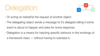 Delegation
•
Or acting on behalf/at the request of another object.
•
The delegating object sends a message to it’s delegate telling it some
event is about to happen and asks for some response.
•
Delegation is a means for injecting speciﬁc behavior in the workings of
a framework class — without having to subclass it.
V M
C
 