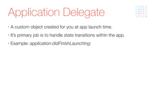 Application Delegate
•
A custom object created for you at app launch time.
•
It’s primary job is to handle state transitions within the app.
•
Example: application:didFinishLaunching:
 