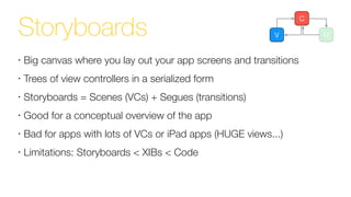 Storyboards V M
C
•
Big canvas where you lay out your app screens and transitions
•
Trees of view controllers in a serialized form
•
Storyboards = Scenes (VCs) + Segues (transitions)
•
Good for a conceptual overview of the app
•
Bad for apps with lots of VCs or iPad apps (HUGE views...)
•
Limitations: Storyboards < XIBs < Code
 