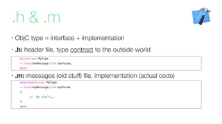 .h & .m
•
ObjC type = interface + implementation
•
.h: header ﬁle, type contract to the outside world
@implementation MyType
- (void)myMessage:(int)myParam
{
// Do stuff...
}
@end
@interface MyType
- (void)myMessage:(int)myParam;
@end
•
.m: messages (old stuff) ﬁle, implementation (actual code)
 