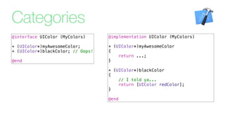 Categories
@implementation UIColor (MyColors)
+ (UIColor*)myAwesomeColor
{
return ...;
}
+ (UIColor*)blackColor
{
// I told ya...
return [UIColor redColor];
}
@end
@interface UIColor (MyColors)
+ (UIColor*)myAwesomeColor;
+ (UIColor*)blackColor; // Oops!
@end
 
