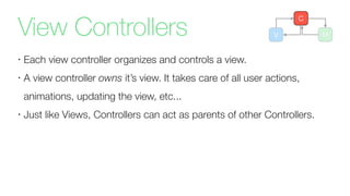 View Controllers
•
Each view controller organizes and controls a view.
•
A view controller owns it’s view. It takes care of all user actions,
animations, updating the view, etc...
•
Just like Views, Controllers can act as parents of other Controllers.
V M
C
 