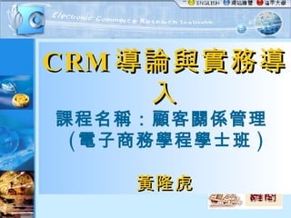 CRM 導論與實務導入 課程名稱：顧客關係管理  ( 電子商務學程學士班 ) 黃隆虎 