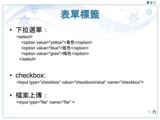 表單標籤
• 下拉選單：
<select>
<option value="yellow">黃色</option>
<option value="blue">藍色</option>
<option value="gree">綠色</option>
</select>
• checkbox:
<input type="checkbox“ value="checkboxValue" name="checkbox">
• 檔案上傳：
<input type="file" name="file" >
15
 