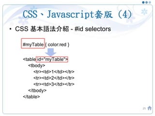 CSS、Javascript套版 (4)
• CSS 基本語法介紹 - #id selectors
#myTable { color:red }
<table id="myTable">
<tbody>
<tr><td>1</td></tr>
<tr><td>2</td></tr>
<tr><td>3</td></tr>
</tbody>
</table>
25
 