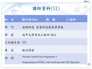 講師資料(II)
姓 名 賴怡君(Ina) 職 稱 工程師
部 門 凌網科技 智慧科技發展事業處
學 歷 逢甲大學資訊工程所 碩士
工作總年資 5年
專 長 程式開發
認 證 The Sun Certified Java Programmer 5
Programming in HTML5 with JavaScript and CSS3 Specialist
3
 