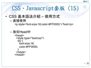 CSS、Javascript套版 (15)
• CSS 基本語法介紹 – 使用方式
– 直接使用
<p style=‘font-size:16;color:#FF0000;'>Test</p>
– 放在Head中
<head>
<style type="text/css">
div {
font-size:16;
color:#FF0000;
}
</style>
</head>
37
 