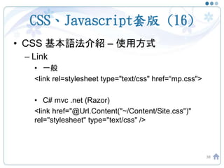 CSS、Javascript套版 (16)
• CSS 基本語法介紹 – 使用方式
– Link
• 一般
<link rel=stylesheet type="text/css" href=“mp.css">
• C# mvc .net (Razor)
<link href="@Url.Content("~/Content/Site.css")"
rel="stylesheet" type="text/css" />
38
 