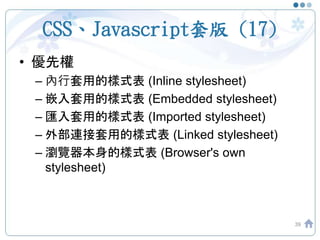 CSS、Javascript套版 (17)
• 優先權
– 內行套用的樣式表 (Inline stylesheet)
– 嵌入套用的樣式表 (Embedded stylesheet)
– 匯入套用的樣式表 (Imported stylesheet)
– 外部連接套用的樣式表 (Linked stylesheet)
– 瀏覽器本身的樣式表 (Browser's own
stylesheet)
39
 