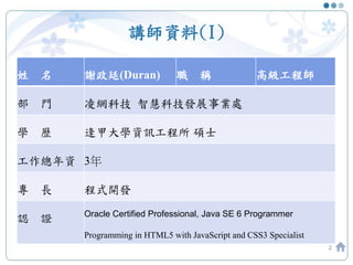 講師資料(I)
2
姓 名 謝政廷(Duran) 職 稱 高級工程師
部 門 凌網科技 智慧科技發展事業處
學 歷 逢甲大學資訊工程所 碩士
工作總年資 3年
專 長 程式開發
認 證 Oracle Certified Professional, Java SE 6 Programmer
Programming in HTML5 with JavaScript and CSS3 Specialist
 