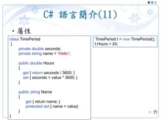 C# 語言簡介(11)
•屬性
20
class TimePeriod
{
private double seconds;
private string name = “Hello”;
public double Hours
{
get { return seconds / 3600; }
set { seconds = value * 3600; }
}
public string Name
{
get { return name; }
protected set { name = value}
}
}
TimePeriod t = new TimePeriod();
t.Hours = 24;
 