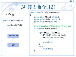 C# 語言簡介(12)
•介面
21
interface IEquatable<T>
{
bool Equals(T obj);
}
public class Car : IEquatable<Car>
{
public string Make { get; set;}
public string Model { get; set; }
public string Year { get; set; }
// Implementation of IEquatable<T> interface
public bool Equals(Car car)
{
if (this.Make == car.Make
&& this.Model == car.Model
&& this.Year == car.Year)
{
return true;
}
else
return false;
}
}
IEquatable
Car
 