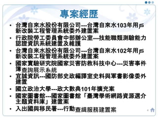 專案經歷
4
• 台灣自來水股份有限公司---台灣自來水103年用戶
新改裝工程管理系統委外建置案
• 行政院勞工委員會中部辦公室---技能職類測驗能力
認證資訊系統建置及維護
• 台灣自來水股份有限公司---台灣自來水102年用戶
新改裝工程管理系統委外建置案
• 國家實驗研究院國家災害防救科技中心---災害事件
簿查詢展示系統
• 宜誠資訊---國防部史政編譯室史料與軍書影像委外
建置
• 國立政治大學---政大數典101年擴充案
• 國家圖書館---國家圖書館「臺灣學術網路資源選介
主題資料庫」建置案
• 入出國與移民署---行動查緝服務建置案
 