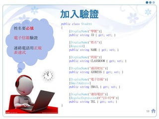 加入驗證
58
姓名要必填
電子信箱驗證
連絡電話用正規
表達式
攻城屍
public class Student
{
[DisplayName("學號")]
public string ID { get; set; }
[DisplayName("姓名")]
[Required]
public string NAME { get; set; }
[DisplayName("班級")]
public string CLASSROOM { get; set; }
[DisplayName("通訊地址")]
public string ADDRESS { get; set; }
[DisplayName("電子信箱")]
[EmailAddress]
public string EMAIL { get; set; }
[DisplayName("連絡電話")]
[RegularExpression(@"^[0-9]*$")]
public string TEL { get; set; }
}
 