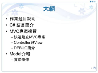 大綱
• 作業題目說明
• C# 語言簡介
• MVC專案複習
– 快速建立MVC專案
– Controller與View
– DEBUG簡介
• Model介紹
– 實際操作
6
 