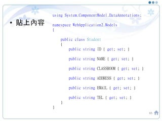 • 貼上內容
65
using System.ComponentModel.DataAnnotations;
namespace WebApplication2.Models
{
public class Student
{
public string ID { get; set; }
public string NAME { get; set; }
public string CLASSROOM { get; set; }
public string ADDRESS { get; set; }
public string EMAIL { get; set; }
public string TEL { get; set; }
}
}
 