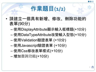 作業題目(1/2)
• 請建立一個具有新增、修改、刪除功能的
表單(90分)
– 使用DisplayAttribute顯示輸入框標題(+10分)
– 使用DataTypeAttribute改變輸入型態(+10分)
– 使用Validation驗證表單 (+10分)
– 使用Javascript驗證表單 (+10分)
– 使用Css修改表單樣式(+10分)
– 增加查詢功能(+10分)
7
 