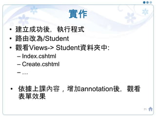 實作
• 建立成功後，執行程式
• 路由改為/Student
• 觀看Views-> Student資料夾中:
– Index.cshtml
– Create.cshtml
– …
• 依據上課內容，增加annotation後，觀看
表單效果
71
 