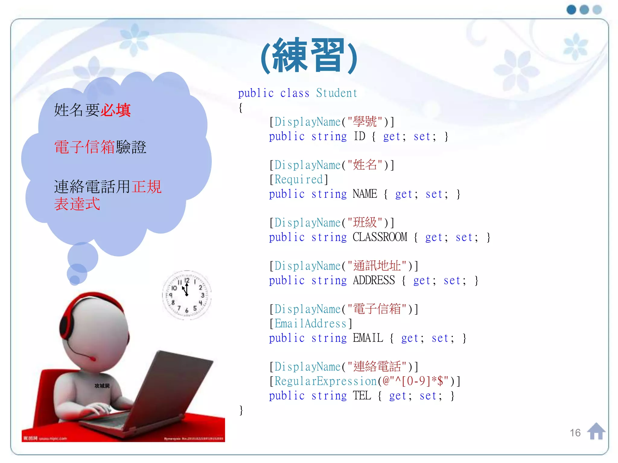 (練習) 16 姓名要必填 電子信箱驗證 連絡電話用正規 表達式 攻城屍 public class Student { [DisplayName("學號")] public string ID { get; set; } [DisplayName("姓名")] [Required] public string NAME { get; set; } [DisplayName("班級")] public string CLASSROOM { get; set; } [DisplayName("通訊地址")] public string ADDRESS { get; set; } [DisplayName("電子信箱")] [EmailAddress] public string EMAIL { get; set; } [DisplayName("連絡電話")] [RegularExpression(@"^[0-9]*$")] public string TEL { get; set; } } 