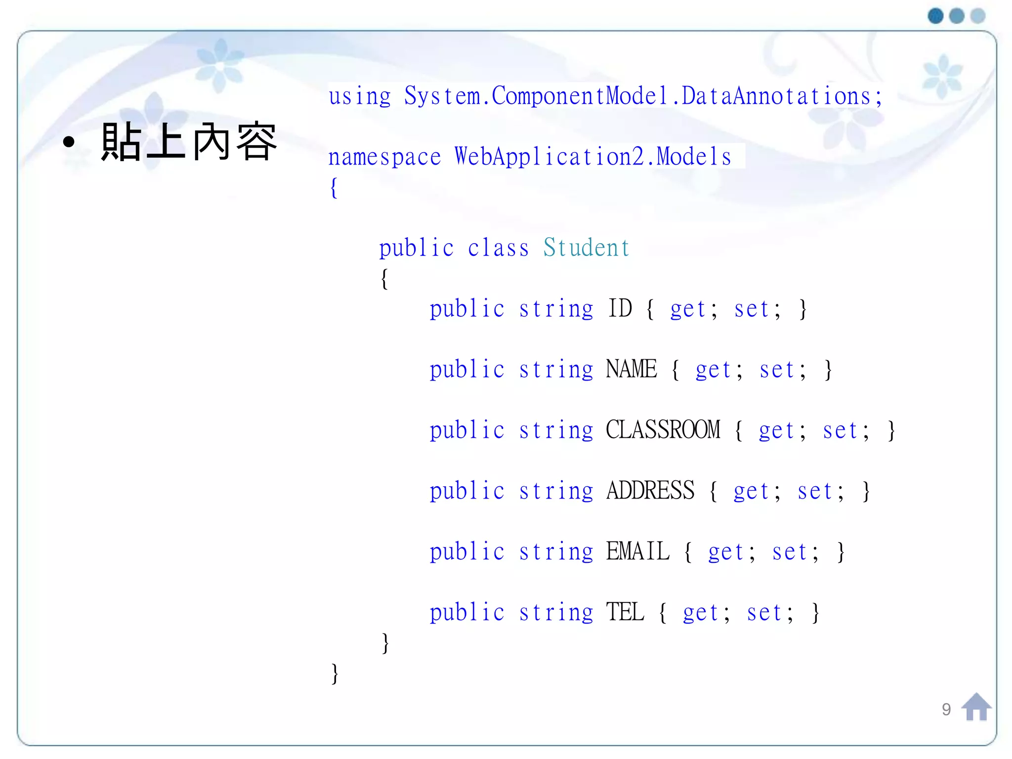 • 貼上內容 9 using System.ComponentModel.DataAnnotations; namespace WebApplication2.Models { public class Student { public string ID { get; set; } public string NAME { get; set; } public string CLASSROOM { get; set; } public string ADDRESS { get; set; } public string EMAIL { get; set; } public string TEL { get; set; } } } 
