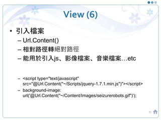 View (6)
• 引入檔案
– Url.Content()
– 相對路徑轉絕對路徑
– 能用於引入js、影像檔案、音樂檔案…etc
– <script type="text/javascript"
src="@Url.Content("~/Scripts/jquery-1.7.1.min.js")"></script>
– background-image:
url('@Url.Content("~/Content/Images/seizurerobots.gif")');
11
 