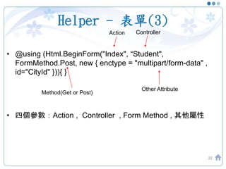 Helper - 表單(3)
• @using (Html.BeginForm("Index", “Student",
FormMethod.Post, new { enctype = "multipart/form-data" ,
id="CityId" })){ }
• 四個參數：Action , Controller , Form Method , 其他屬性
22
Action Controller
Method(Get or Post)
Other Attribute
 