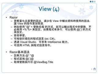 View (4)
• Razor
– 更輕量化且直覺的語法，減少在 View 中輸出資料時使用的語法，
讓 View 的指令更加簡潔，
– 例如使用 "@" + 變數名稱 的方式，就可以輸出程式中的變數，不
必再用 <% %> 來設定。如果程式有多行，可以使用 @{ } 的方式
來設定。
– 容易學習。
– 可相容於現在的程式語言 (ex: C#)。
– 透過 Visual Studio，可享有 Intellisense 能力。
– 可混用 HTML 與程式語言指令。
• Razor基本語法
– 註解方法 @* *@
– 程式區塊 @{ }@
– 取得變數與內容 @ViewBag.Title
9
 