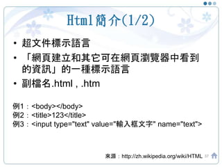 Html簡介(1/2)
• 超文件標示語言
• 「網頁建立和其它可在網頁瀏覽器中看到
的資訊」的一種標示語言
• 副檔名.html , .htm
37來源：http://zh.wikipedia.org/wiki/HTML
例1：<body></body>
例2：<title>123</title>
例3：<input type="text" value="輸入框文字" name="text">
 