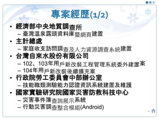 專案經歷(1/2)
4
• 經濟部中央地質調查所
– 臺灣溫泉露頭資料庫暨網頁建置
• 主計總處
– 家庭收支訪問調查及人力資源調查系統建置
• 台灣自來水股份有限公司
– 102、103年用戶新改裝工程管理系統委外建置案
– 104年用戶新改裝後續擴充案
• 行政院勞工委員會中部辦公室
– 技能職類測驗能力認證資訊系統建置及維護
• 國家實驗研究院國家災害防救科技中心
– 災害事件簿查詢展示系統
– 行動災害調查整合模組(Android)
 