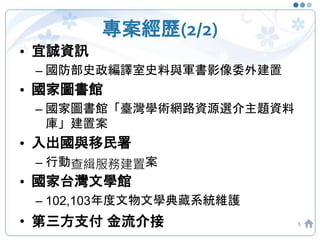 專案經歷(2/2)
5
• 宜誠資訊
– 國防部史政編譯室史料與軍書影像委外建置
• 國家圖書館
– 國家圖書館「臺灣學術網路資源選介主題資料
庫」建置案
• 入出國與移民署
– 行動查緝服務建置案
• 國家台灣文學館
– 102,103年度文物文學典藏系統維護
• 第三方支付 金流介接
 