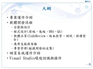 大綱
•專案運作介紹
•軟體開發流程
–企劃與設計
–程式設計(前端、後端、DBA、QA)
–軟體品質(CodeReview、版本控管、測試、持續整
合)
–應用支援與客服
–專案管理(敏捷開發的逆襲)
•網頁系統運作介紹
•Visual Studio環境認識與操作
8
 