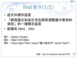 Html簡介(1/2)
• 超文件標示語言
• 「網頁建立和其它可在網頁瀏覽器中看到的
資訊」的一種標示語言
• 副檔名.html , .htm
13
來源：http://zh.wikipedia.org/wiki/HTML
例1：<body></body>
例2：<title>123</title>
例3：<input type="text" value="輸入框文字" name="text">
 