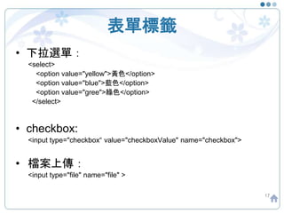 表單標籤
• 下拉選單：
<select>
<option value="yellow">黃色</option>
<option value="blue">藍色</option>
<option value="gree">綠色</option>
</select>
• checkbox:
<input type="checkbox“ value="checkboxValue" name="checkbox">
• 檔案上傳：
<input type="file" name="file" >
17
 