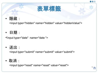 表單標籤
• 隱藏：
<input type="hidden" name="hidden" value="hiddenValue">
• 日期：
<input type="date" name="date ">
• 送出：
<input type="submit" name="submit" value=“submit">
• 取消：
<input type="reset" name="reset" value="reset">
18
 