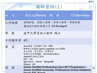 講師資料(I)
2
姓 名 謝政廷(Duran) 職 稱 C# Developer
工作經歷 凌網科技 開發工程師、資深工程師、專案經理
飛迅設計股份有限公司 C# Developer
學 歷 逢甲大學資訊工程所 碩士
工作總年資 4年
專 長 Java Web、C# MVC .Net、PHP
Web程式開發(js, jquery, angularjs, css, SASS)
單元測試、壓力測試、持續整合
關聯式資料庫(SQL、Stored procedure)
Android手機程式開發
SVN、Git
SQL Server、Oracle、MongoDB
Tomcat、IIS
認 證 Oracle Certified Professional (Java SE 6 Programmer )
Oracle Certified Associate, Professional (Oracle Database)
 