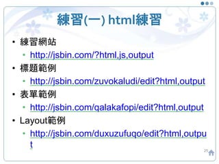 練習(一) html練習
• 練習網站
• http://jsbin.com/?html,js,output
• 標題範例
• http://jsbin.com/zuvokaludi/edit?html,output
• 表單範例
• http://jsbin.com/qalakafopi/edit?html,output
• Layout範例
• http://jsbin.com/duxuzufuqo/edit?html,outpu
t 25
 