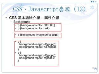 CSS、Javascript套版 (12)
• CSS 基本語法介紹 – 屬性介紹
– Background
• p {background-color: 00FF00;}
• p {background-color: red;}
• p {background-image:url(yp.jpg);}
• p {
background-image:url(yp.jpg);
background-repeat: no-repeat;
}
• p {
background-image:url(yp.jpg);
background-repeat: repeat-x;
}
38
 