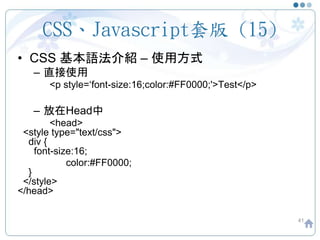 CSS、Javascript套版 (15)
• CSS 基本語法介紹 – 使用方式
– 直接使用
<p style=‘font-size:16;color:#FF0000;'>Test</p>
– 放在Head中
<head>
<style type="text/css">
div {
font-size:16;
color:#FF0000;
}
</style>
</head>
41
 