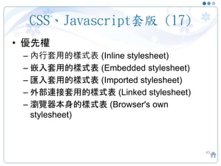 CSS、Javascript套版 (17)
• 優先權
– 內行套用的樣式表 (Inline stylesheet)
– 嵌入套用的樣式表 (Embedded stylesheet)
– 匯入套用的樣式表 (Imported stylesheet)
– 外部連接套用的樣式表 (Linked stylesheet)
– 瀏覽器本身的樣式表 (Browser's own
stylesheet)
43
 