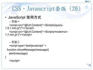 CSS、Javascript套版 (20)
• JavaScript 使用方式
– 方法一
<script src="@Url.Content("~/Scripts/jquery-
1.5.1.min.js")"></script>
<script src="@Url.Content("~/Scripts/modernizr-
1.7.min.js")"></script>
– 方法二
<script type=“text/javascript” >
function showMessage(message){
alert(message);
}
</script>
46
 