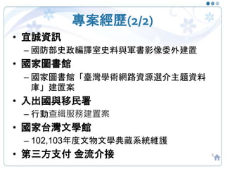 專案經歷(2/2)
5
• 宜誠資訊
– 國防部史政編譯室史料與軍書影像委外建置
• 國家圖書館
– 國家圖書館「臺灣學術網路資源選介主題資料
庫」建置案
• 入出國與移民署
– 行動查緝服務建置案
• 國家台灣文學館
– 102,103年度文物文學典藏系統維護
• 第三方支付 金流介接
 