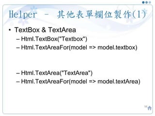 Helper – 其他表單欄位製作(1)
58
• TextBox & TextArea
– Html.TextBox("Textbox")
– Html.TextAreaFor(model => model.textbox)
– Html.TextArea("TextArea")
– Html.TextAreaFor(model => model.textArea)
 