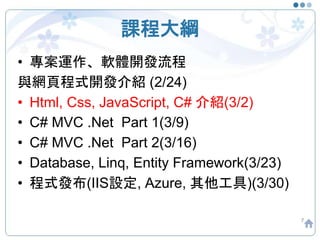 課程大綱
• 專案運作、軟體開發流程
與網頁程式開發介紹 (2/24)
• Html, Css, JavaScript, C# 介紹(3/2)
• C# MVC .Net Part 1(3/9)
• C# MVC .Net Part 2(3/16)
• Database, Linq, Entity Framework(3/23)
• 程式發布(IIS設定, Azure, 其他工具)(3/30)
7
 